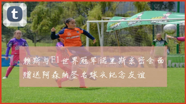 赖斯与F1世界冠军诺里斯亲密会面赠送阿森纳签名球衣纪念友谊