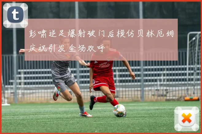 彭啸逆足爆射破门后模仿贝林厄姆庆祝引发全场欢呼