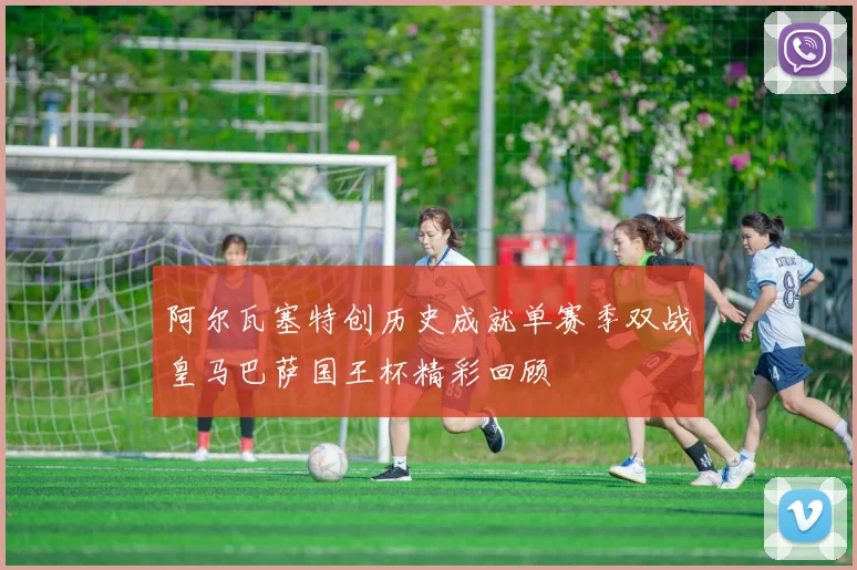 阿尔瓦塞特创历史成就单赛季双战皇马巴萨国王杯精彩回顾