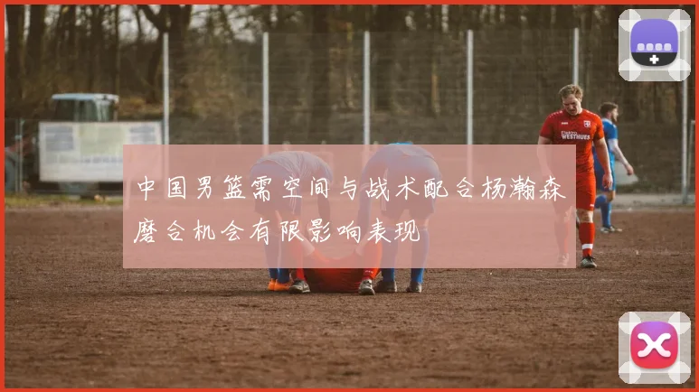 中国男篮需空间与战术配合杨瀚森磨合机会有限影响表现