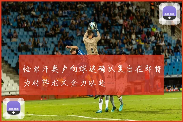恰尔汗奥卢向球迷确认复出在即将为对阵尤文全力以赴