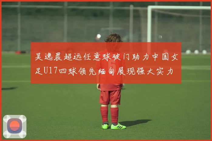 吴逸晨超远任意球破门助力中国女足U17四球领先缅甸展现强大实力