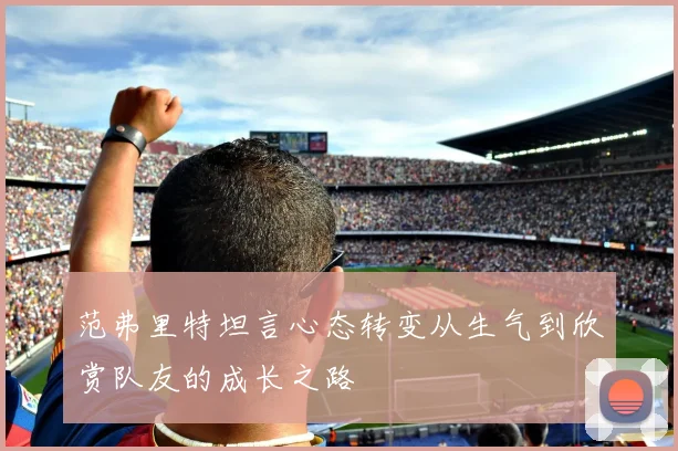 范弗里特坦言心态转变从生气到欣赏队友的成长之路