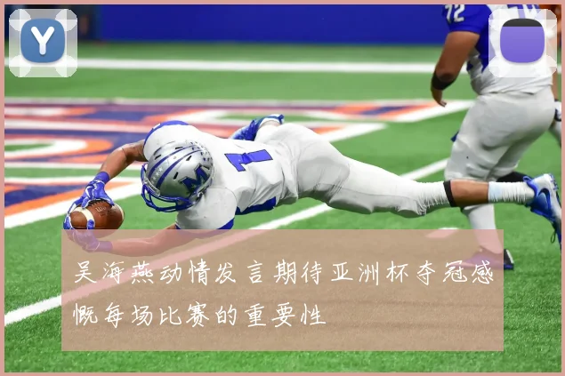 吴海燕动情发言期待亚洲杯夺冠感慨每场比赛的重要性