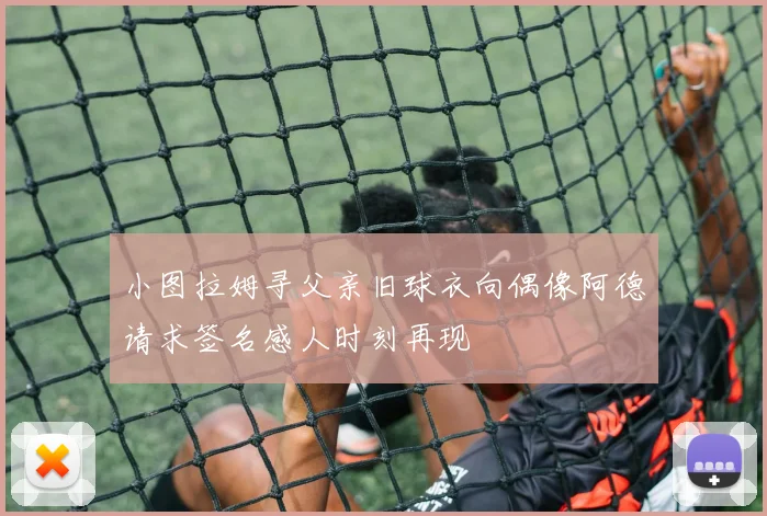 小图拉姆寻父亲旧球衣向偶像阿德请求签名感人时刻再现