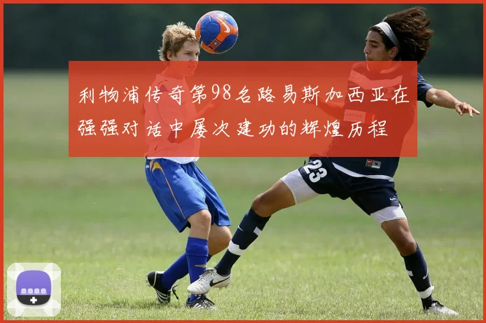 利物浦传奇第98名路易斯加西亚在强强对话中屡次建功的辉煌历程