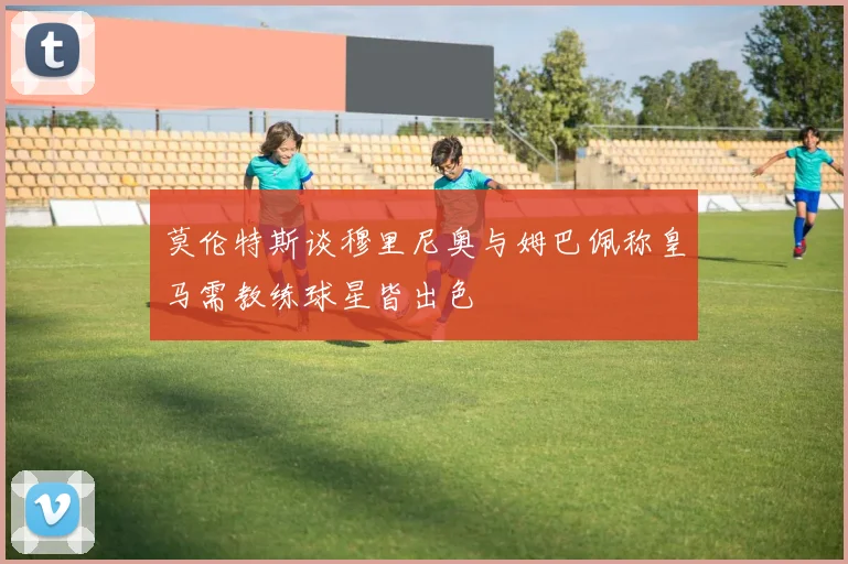 莫伦特斯谈穆里尼奥与姆巴佩称皇马需教练球星皆出色