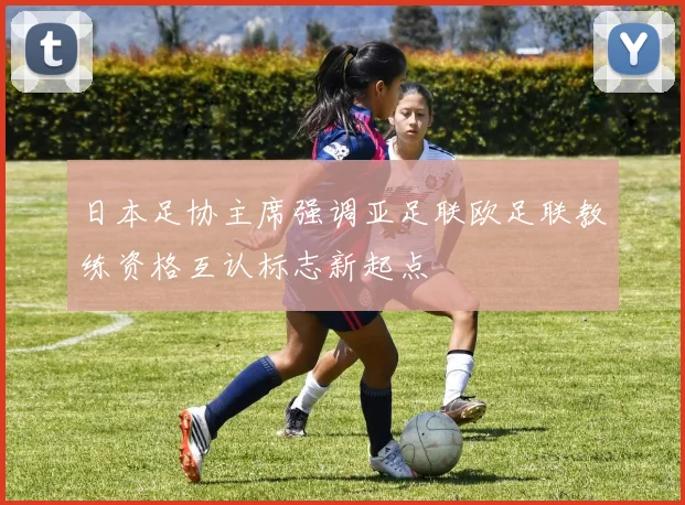 日本足协主席强调亚足联欧足联教练资格互认标志新起点