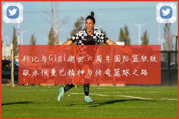 科比与Gigi逝世六周年国际篮联致敬永恒曼巴精神与传奇篮球之路