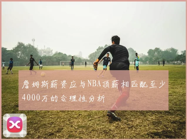 詹姆斯薪资应与NBA顶薪相匹配至少4000万的合理性分析